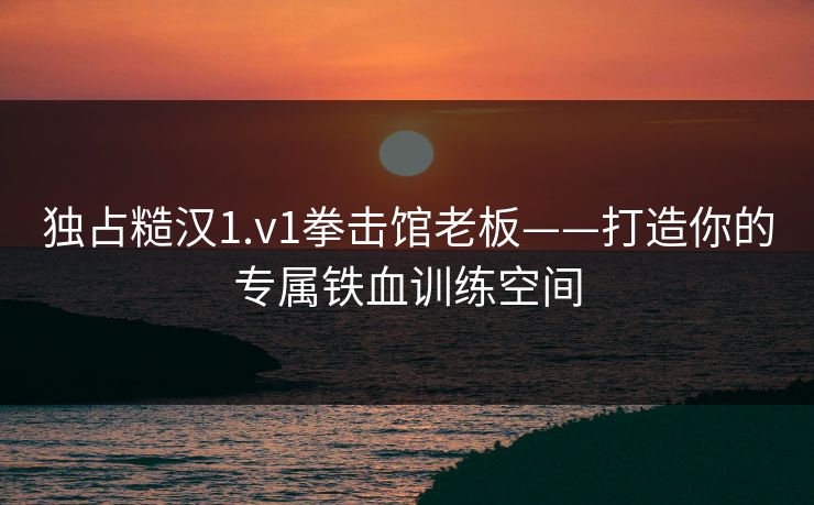 独占糙汉1.v1拳击馆老板——打造你的专属铁血训练空间