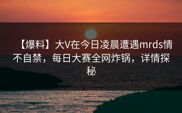 【爆料】大V在今日凌晨遭遇mrds情不自禁，每日大赛全网炸锅，详情探秘