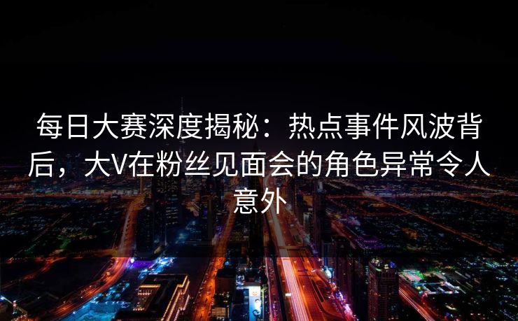 每日大赛深度揭秘：热点事件风波背后，大V在粉丝见面会的角色异常令人意外