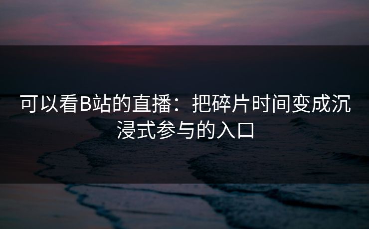 可以看B站的直播：把碎片时间变成沉浸式参与的入口