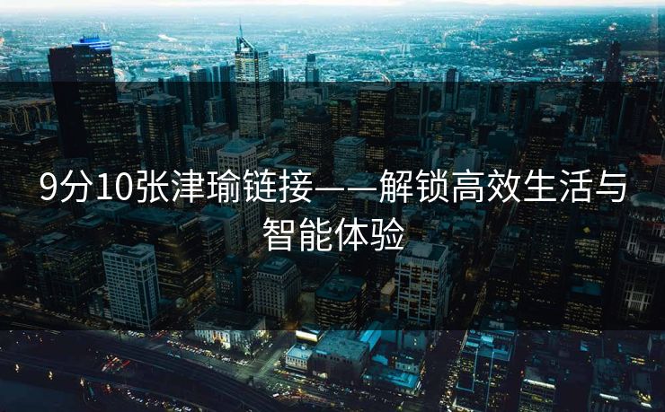9分10张津瑜链接——解锁高效生活与智能体验