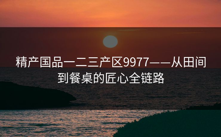 精产国品一二三产区9977——从田间到餐桌的匠心全链路