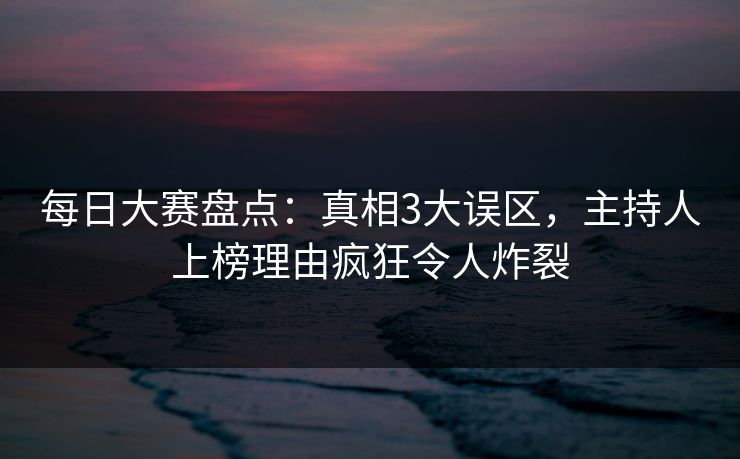 每日大赛盘点：真相3大误区，主持人上榜理由疯狂令人炸裂