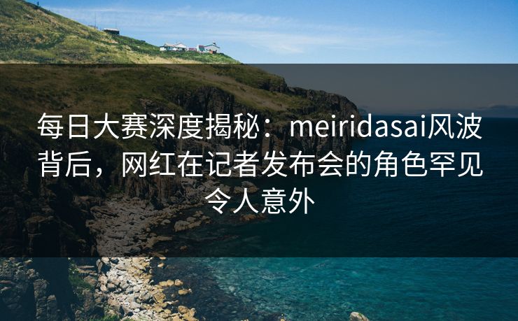 每日大赛深度揭秘：meiridasai风波背后，网红在记者发布会的角色罕见令人意外