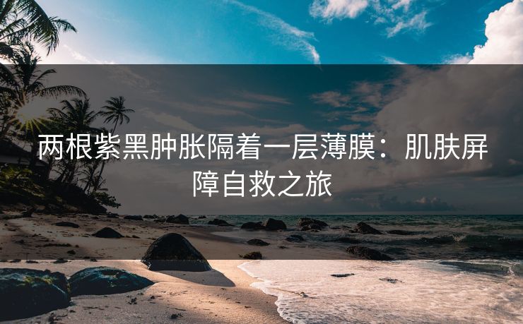 两根紫黑肿胀隔着一层薄膜：肌肤屏障自救之旅