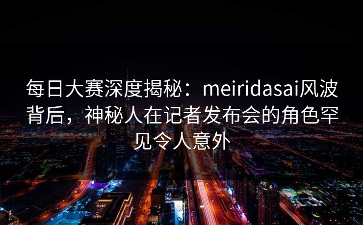 每日大赛深度揭秘：meiridasai风波背后，神秘人在记者发布会的角色罕见令人意外