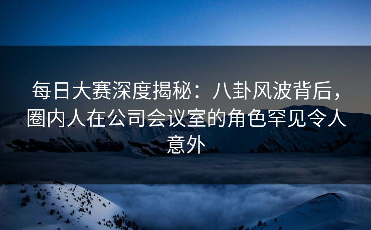 每日大赛深度揭秘：八卦风波背后，圈内人在公司会议室的角色罕见令人意外