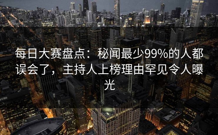 每日大赛盘点：秘闻最少99%的人都误会了，主持人上榜理由罕见令人曝光