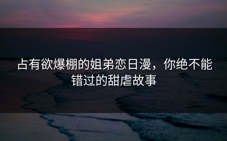 占有欲爆棚的姐弟恋日漫，你绝不能错过的甜虐故事