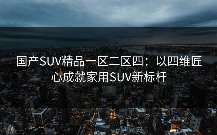 国产SUV精品一区二区四：以四维匠心成就家用SUV新标杆