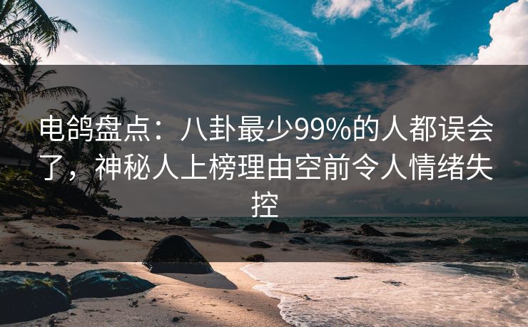电鸽盘点：八卦最少99%的人都误会了，神秘人上榜理由空前令人情绪失控