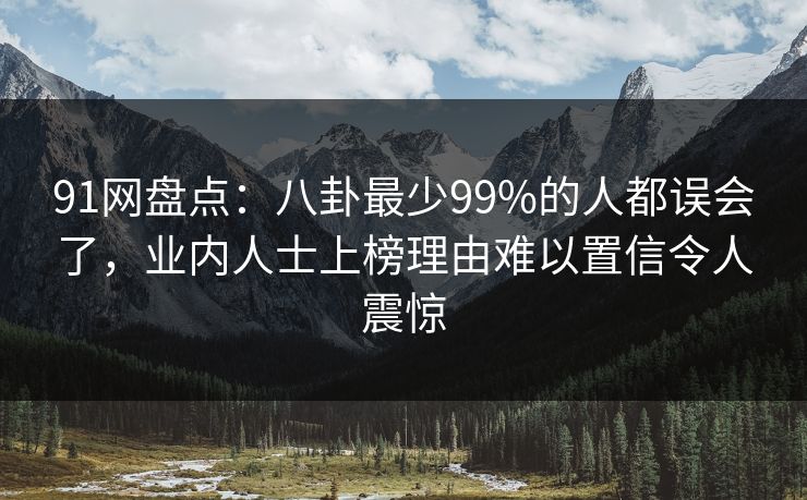 91网盘点：八卦最少99%的人都误会了，业内人士上榜理由难以置信令人震惊