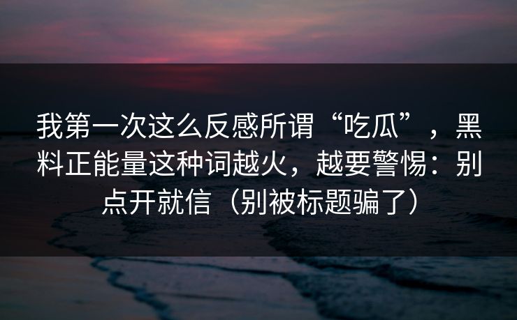 我第一次这么反感所谓“吃瓜”，黑料正能量这种词越火，越要警惕：别点开就信（别被标题骗了）