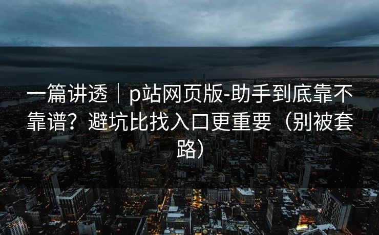 一篇讲透｜p站网页版-助手到底靠不靠谱？避坑比找入口更重要（别被套路）