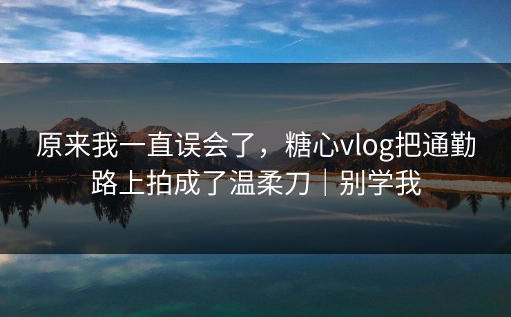 原来我一直误会了，糖心vlog把通勤路上拍成了温柔刀｜别学我