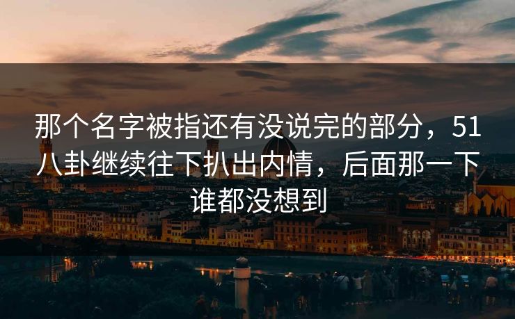 那个名字被指还有没说完的部分，51八卦继续往下扒出内情，后面那一下谁都没想到