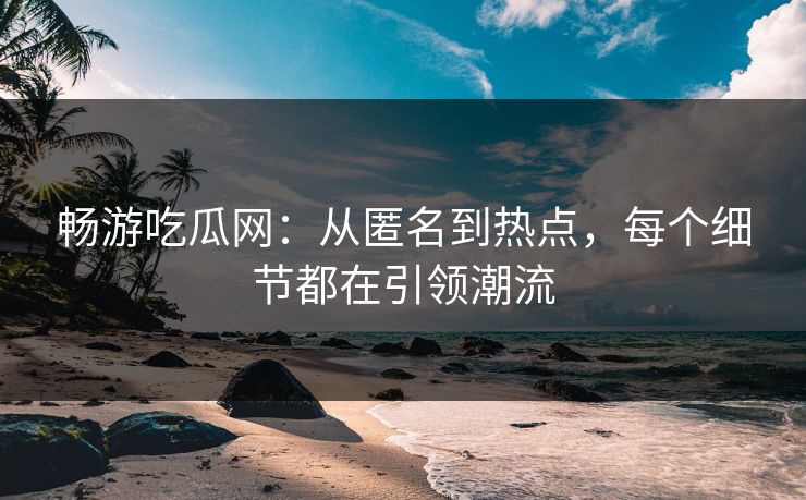 畅游吃瓜网：从匿名到热点，每个细节都在引领潮流