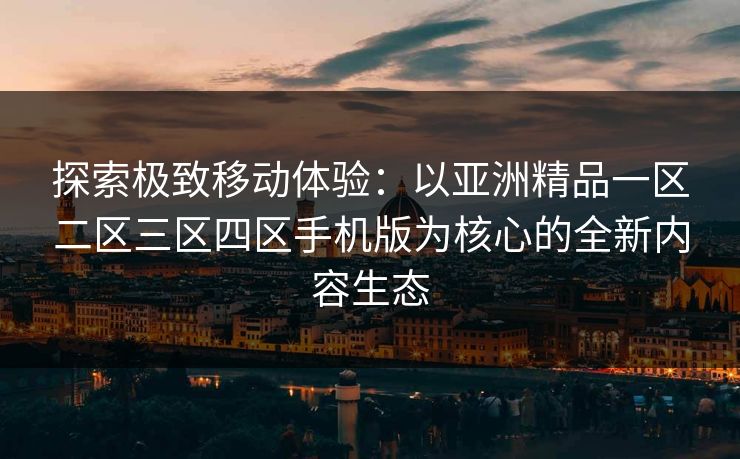 探索极致移动体验：以亚洲精品一区二区三区四区手机版为核心的全新内容生态